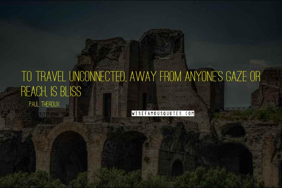 Paul Theroux Quotes: To travel unconnected, away from anyone's gaze or reach, is bliss