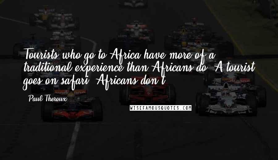 Paul Theroux Quotes: Tourists who go to Africa have more of a traditional experience than Africans do. A tourist goes on safari; Africans don't.