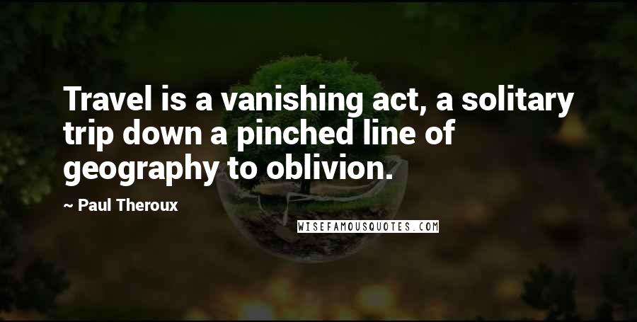 Paul Theroux Quotes: Travel is a vanishing act, a solitary trip down a pinched line of geography to oblivion.