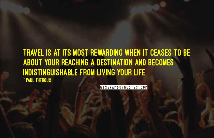 Paul Theroux Quotes: Travel is at its most rewarding when it ceases to be about your reaching a destination and becomes indistinguishable from living your life