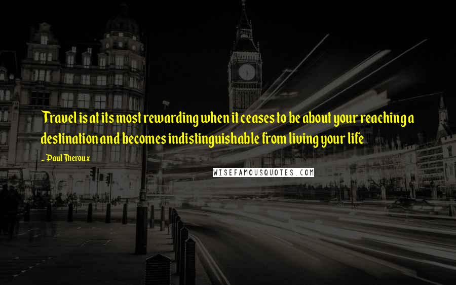Paul Theroux Quotes: Travel is at its most rewarding when it ceases to be about your reaching a destination and becomes indistinguishable from living your life