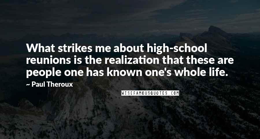 Paul Theroux Quotes: What strikes me about high-school reunions is the realization that these are people one has known one's whole life.