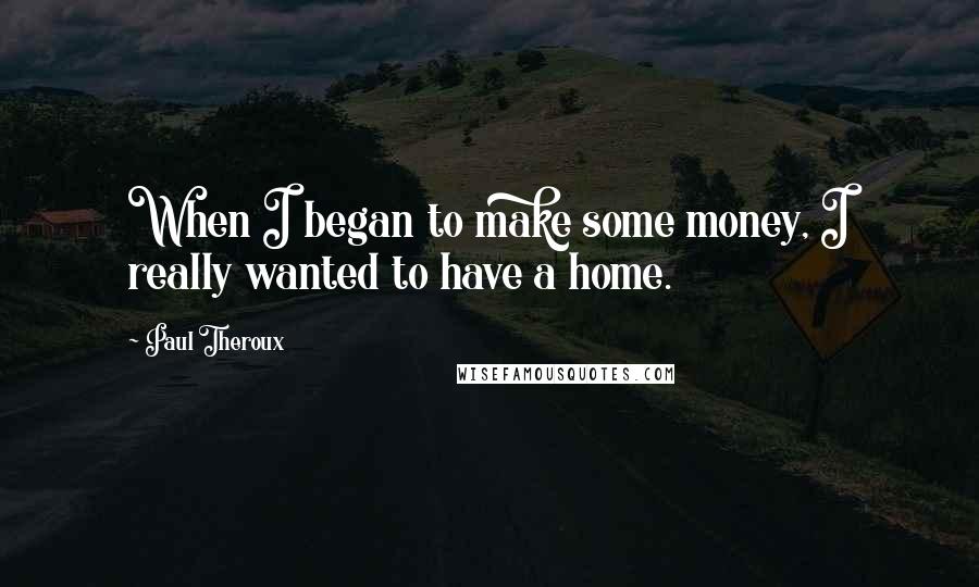 Paul Theroux Quotes: When I began to make some money, I really wanted to have a home.