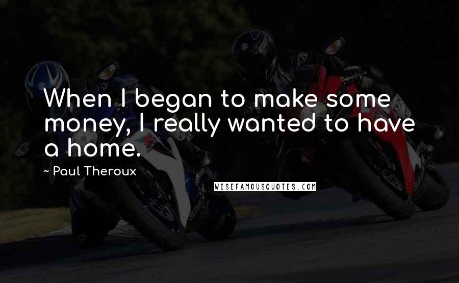 Paul Theroux Quotes: When I began to make some money, I really wanted to have a home.
