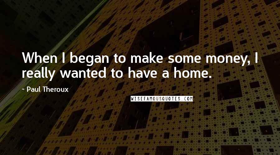 Paul Theroux Quotes: When I began to make some money, I really wanted to have a home.