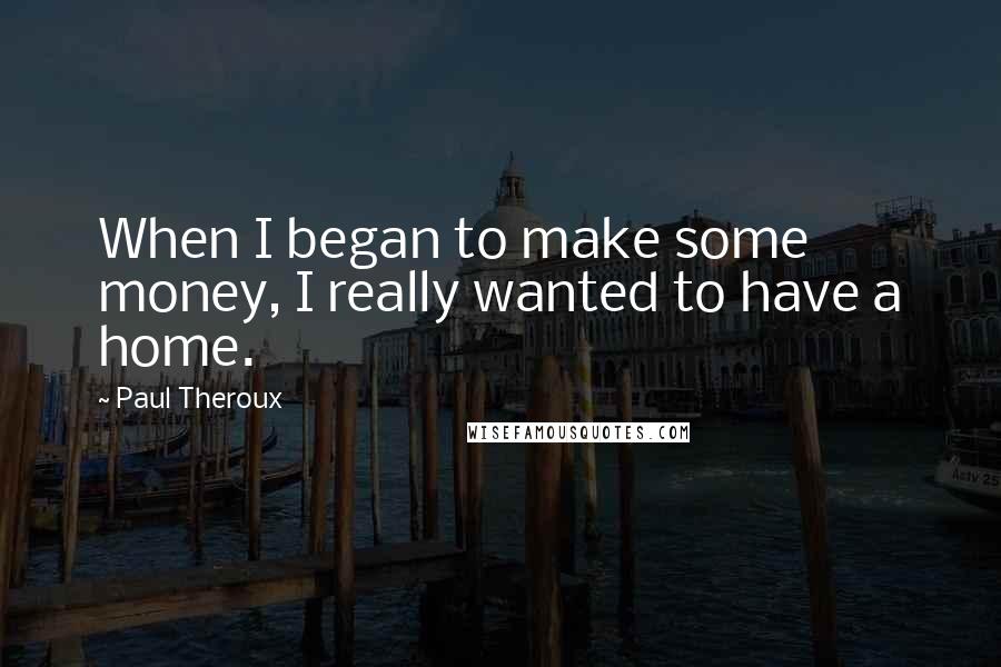 Paul Theroux Quotes: When I began to make some money, I really wanted to have a home.