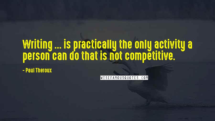 Paul Theroux Quotes: Writing ... is practically the only activity a person can do that is not competitive.
