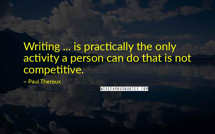 Paul Theroux Quotes: Writing ... is practically the only activity a person can do that is not competitive.