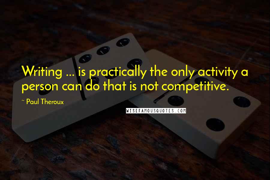 Paul Theroux Quotes: Writing ... is practically the only activity a person can do that is not competitive.