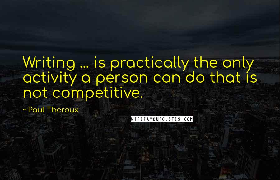 Paul Theroux Quotes: Writing ... is practically the only activity a person can do that is not competitive.