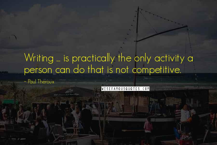 Paul Theroux Quotes: Writing ... is practically the only activity a person can do that is not competitive.