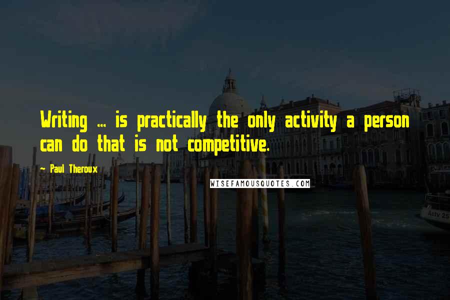 Paul Theroux Quotes: Writing ... is practically the only activity a person can do that is not competitive.