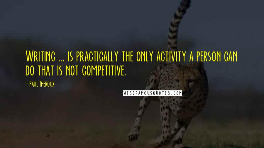 Paul Theroux Quotes: Writing ... is practically the only activity a person can do that is not competitive.