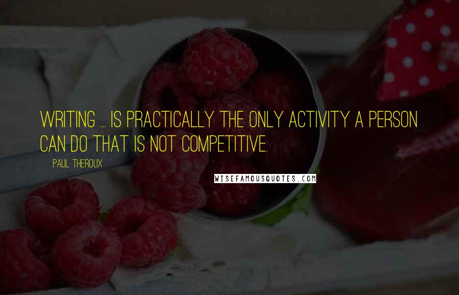 Paul Theroux Quotes: Writing ... is practically the only activity a person can do that is not competitive.