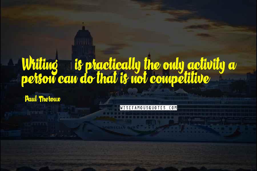 Paul Theroux Quotes: Writing ... is practically the only activity a person can do that is not competitive.