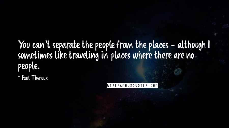 Paul Theroux Quotes: You can't separate the people from the places - although I sometimes like traveling in places where there are no people.