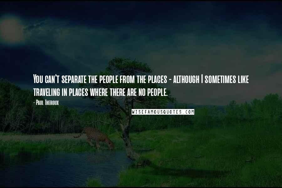Paul Theroux Quotes: You can't separate the people from the places - although I sometimes like traveling in places where there are no people.