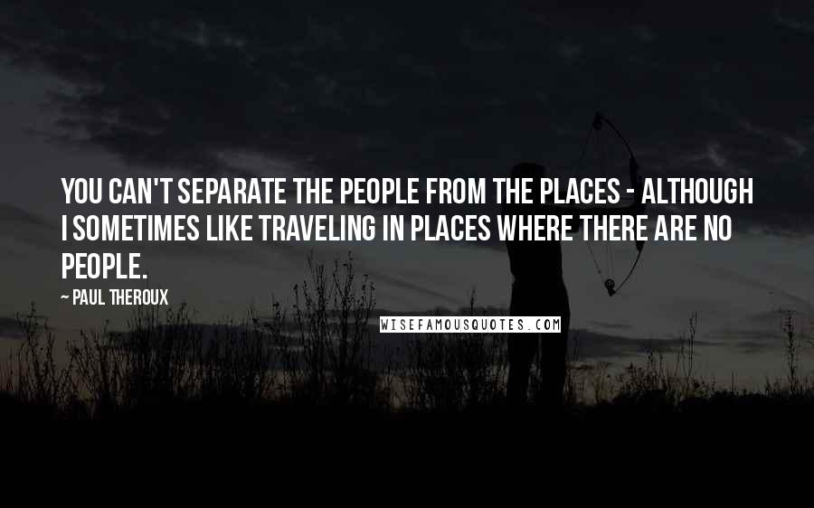 Paul Theroux Quotes: You can't separate the people from the places - although I sometimes like traveling in places where there are no people.