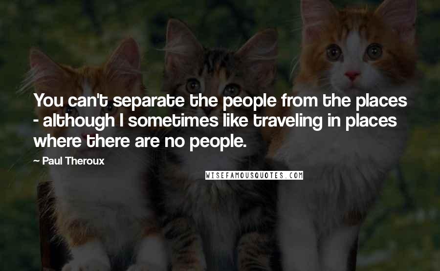 Paul Theroux Quotes: You can't separate the people from the places - although I sometimes like traveling in places where there are no people.