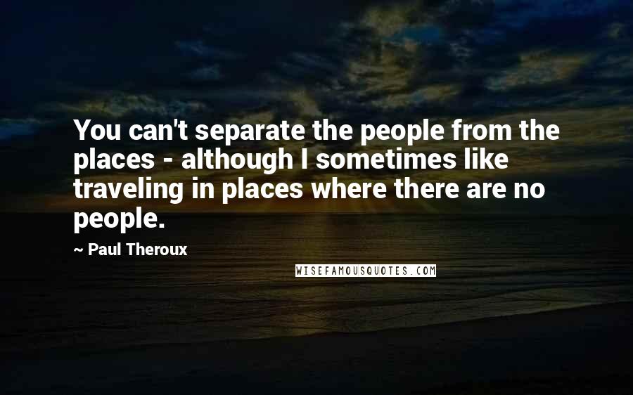 Paul Theroux Quotes: You can't separate the people from the places - although I sometimes like traveling in places where there are no people.