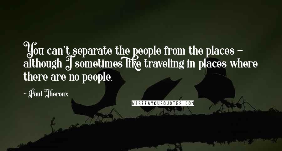 Paul Theroux Quotes: You can't separate the people from the places - although I sometimes like traveling in places where there are no people.