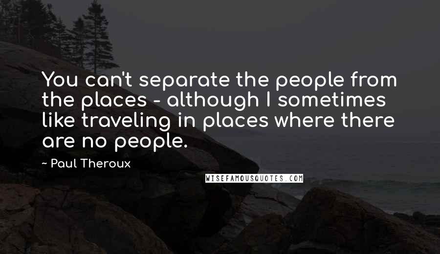 Paul Theroux Quotes: You can't separate the people from the places - although I sometimes like traveling in places where there are no people.