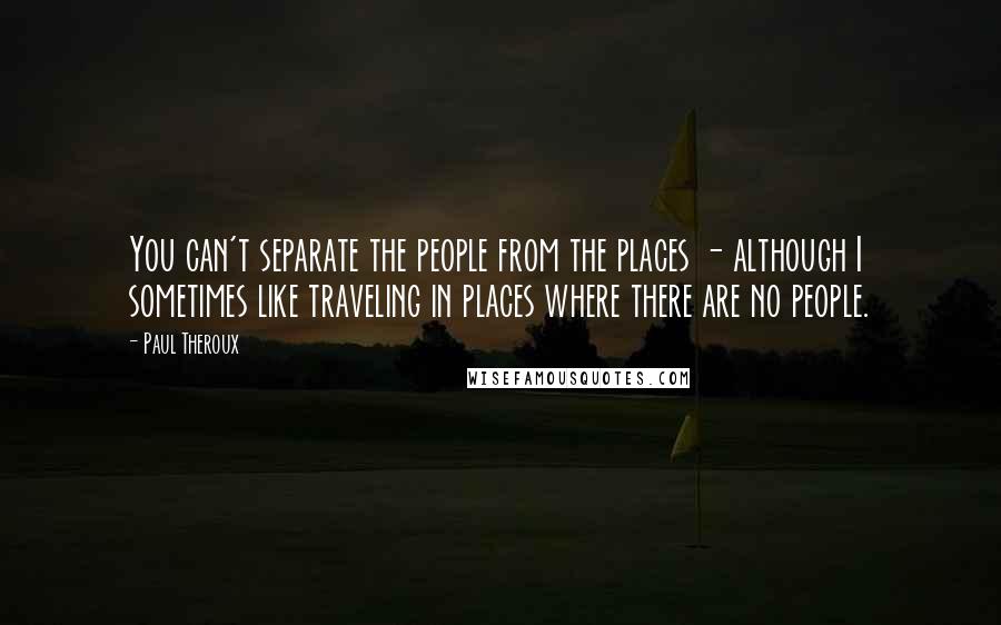 Paul Theroux Quotes: You can't separate the people from the places - although I sometimes like traveling in places where there are no people.