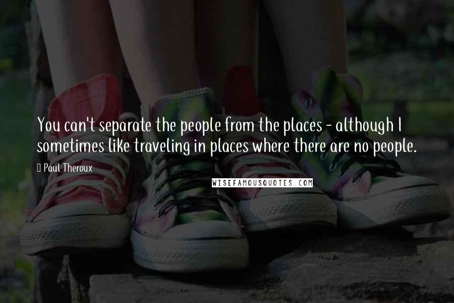 Paul Theroux Quotes: You can't separate the people from the places - although I sometimes like traveling in places where there are no people.