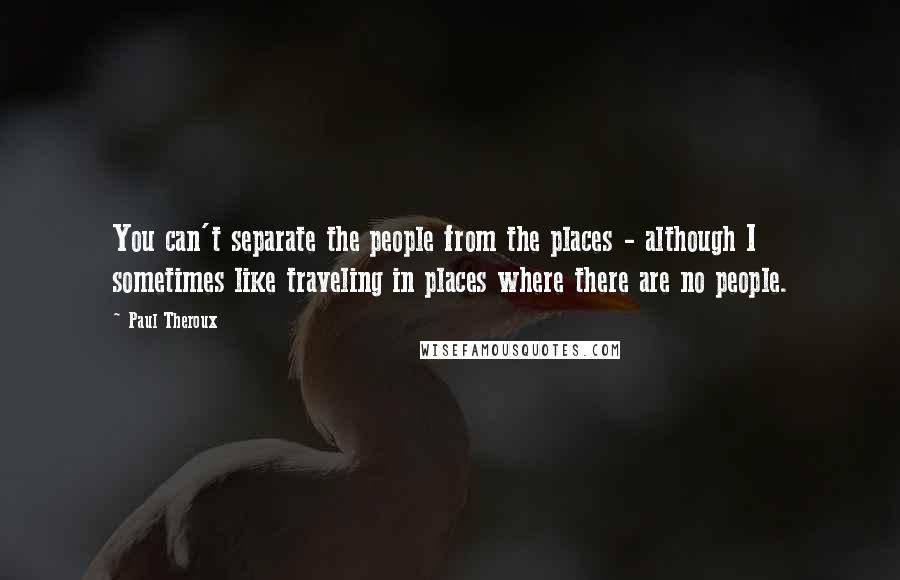 Paul Theroux Quotes: You can't separate the people from the places - although I sometimes like traveling in places where there are no people.