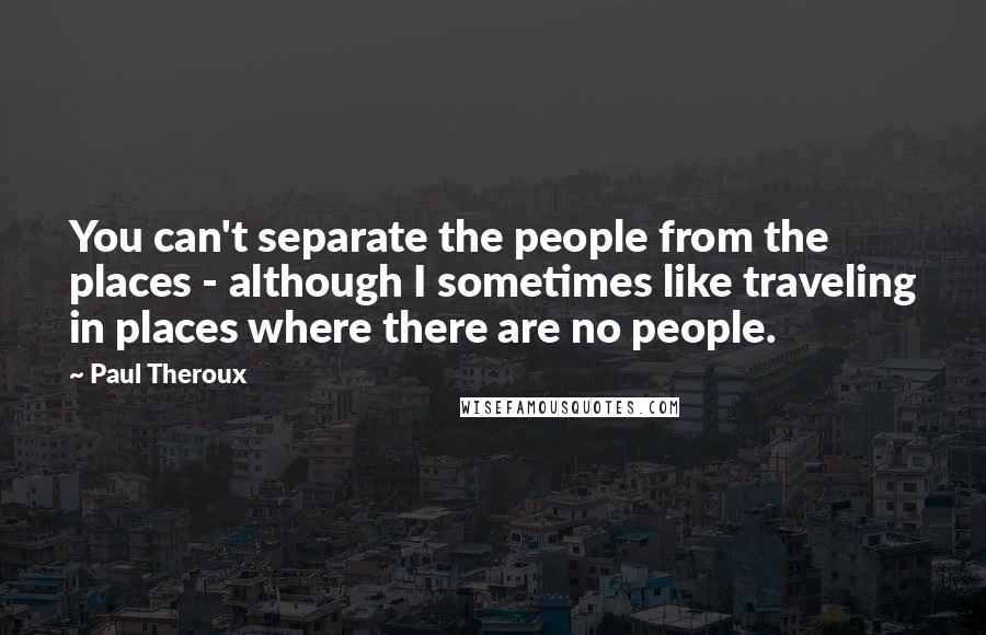 Paul Theroux Quotes: You can't separate the people from the places - although I sometimes like traveling in places where there are no people.