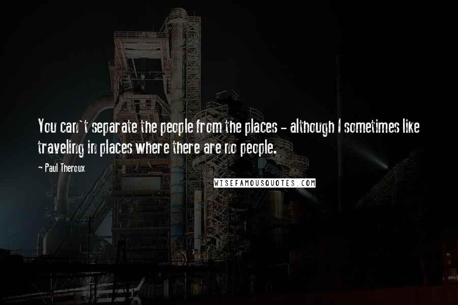 Paul Theroux Quotes: You can't separate the people from the places - although I sometimes like traveling in places where there are no people.
