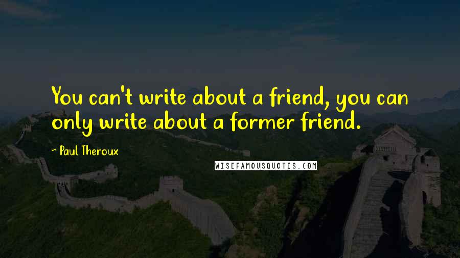 Paul Theroux Quotes: You can't write about a friend, you can only write about a former friend.