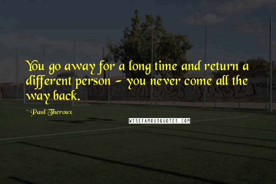 Paul Theroux Quotes: You go away for a long time and return a different person - you never come all the way back.