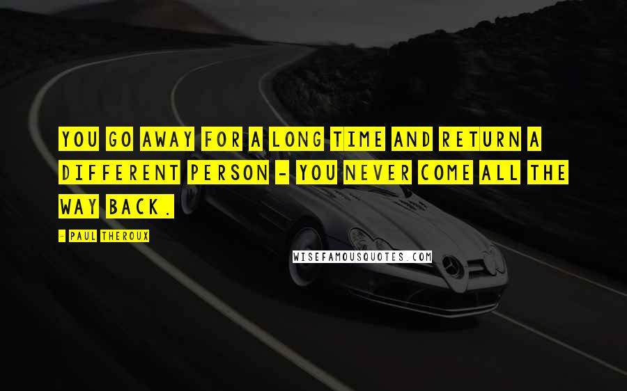 Paul Theroux Quotes: You go away for a long time and return a different person - you never come all the way back.