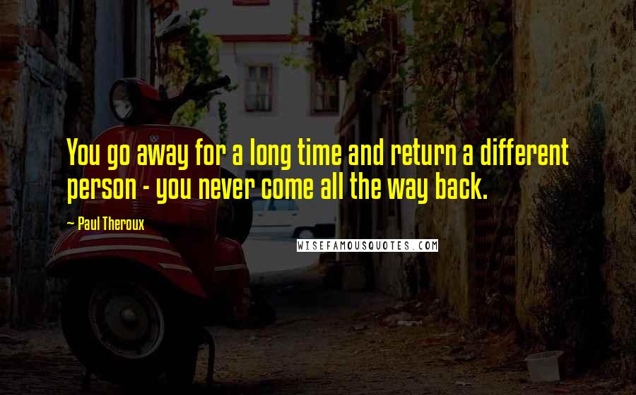 Paul Theroux Quotes: You go away for a long time and return a different person - you never come all the way back.