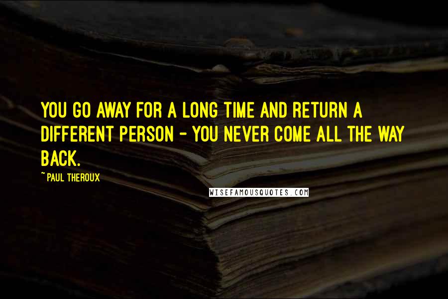 Paul Theroux Quotes: You go away for a long time and return a different person - you never come all the way back.