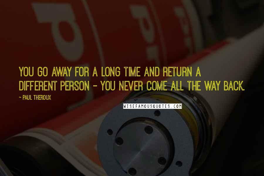 Paul Theroux Quotes: You go away for a long time and return a different person - you never come all the way back.