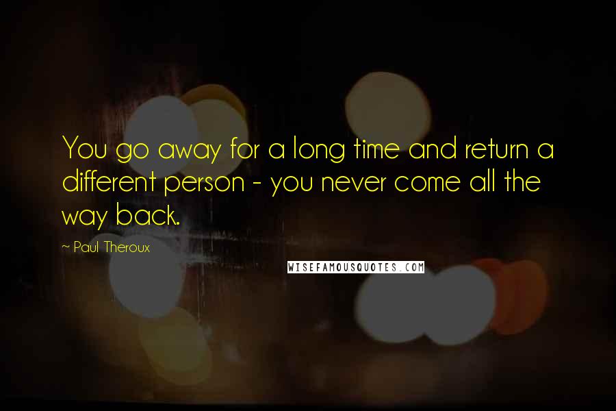 Paul Theroux Quotes: You go away for a long time and return a different person - you never come all the way back.