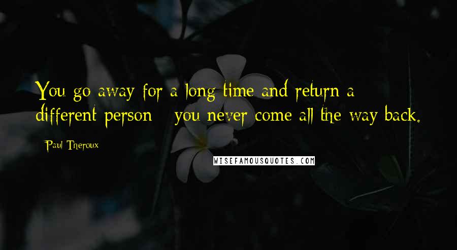 Paul Theroux Quotes: You go away for a long time and return a different person - you never come all the way back.