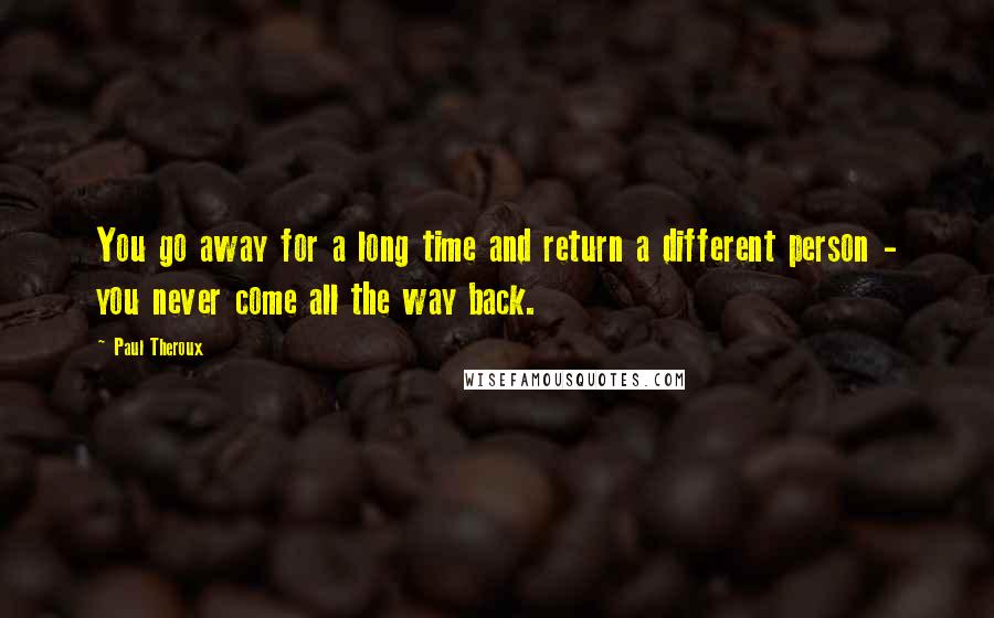 Paul Theroux Quotes: You go away for a long time and return a different person - you never come all the way back.