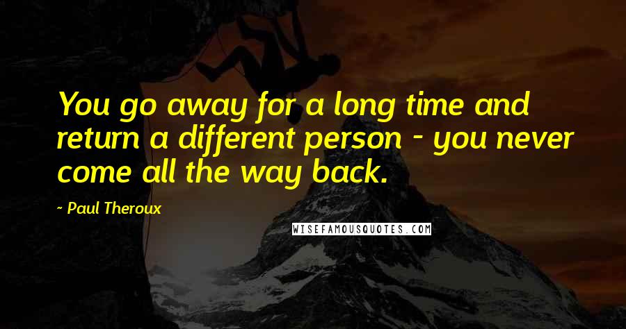 Paul Theroux Quotes: You go away for a long time and return a different person - you never come all the way back.