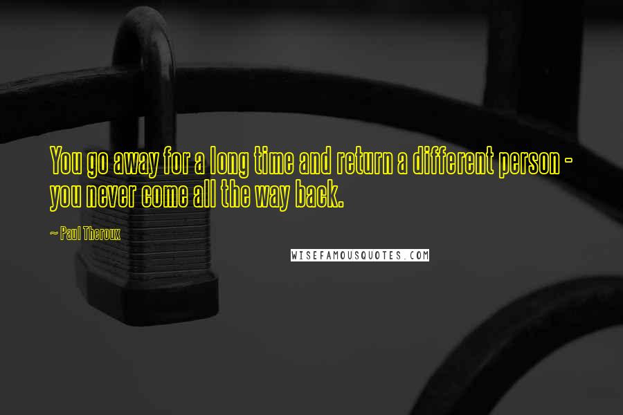 Paul Theroux Quotes: You go away for a long time and return a different person - you never come all the way back.