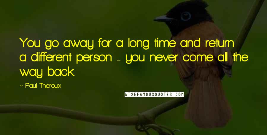 Paul Theroux Quotes: You go away for a long time and return a different person - you never come all the way back.