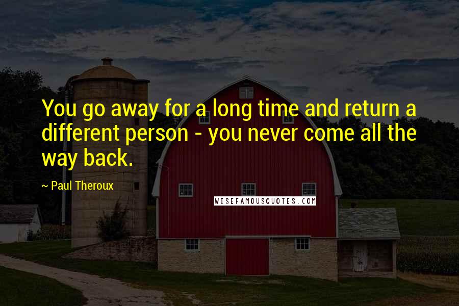 Paul Theroux Quotes: You go away for a long time and return a different person - you never come all the way back.