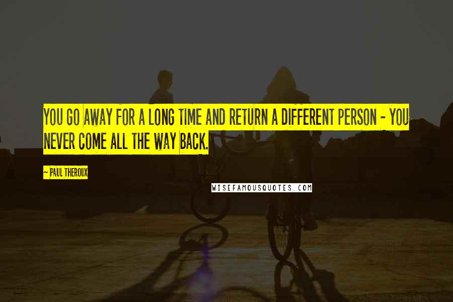 Paul Theroux Quotes: You go away for a long time and return a different person - you never come all the way back.