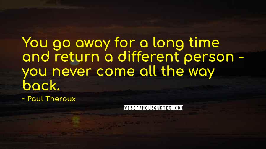 Paul Theroux Quotes: You go away for a long time and return a different person - you never come all the way back.