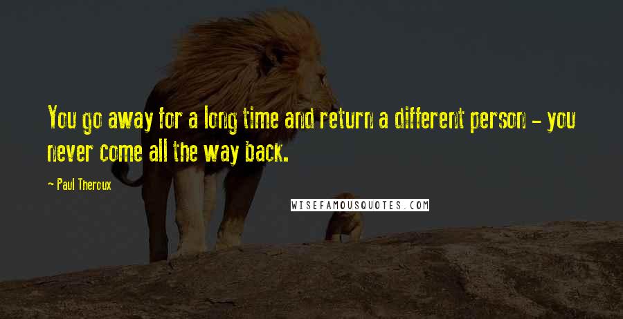 Paul Theroux Quotes: You go away for a long time and return a different person - you never come all the way back.