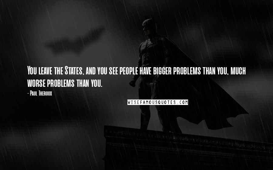 Paul Theroux Quotes: You leave the States, and you see people have bigger problems than you, much worse problems than you.