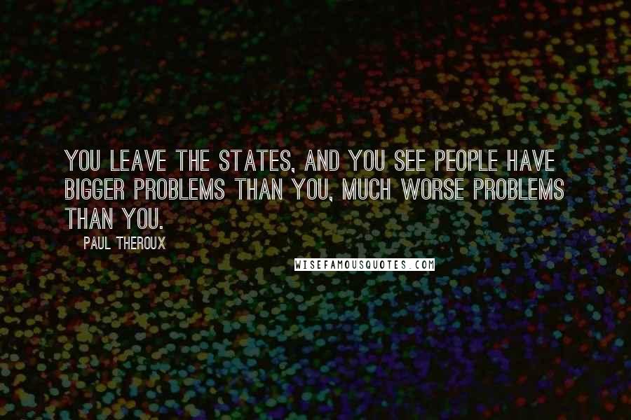 Paul Theroux Quotes: You leave the States, and you see people have bigger problems than you, much worse problems than you.