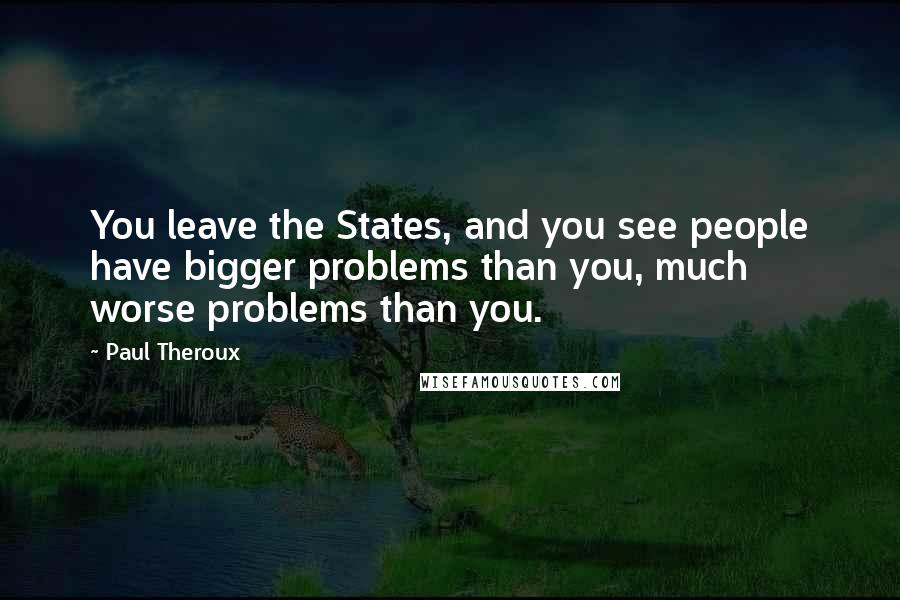 Paul Theroux Quotes: You leave the States, and you see people have bigger problems than you, much worse problems than you.